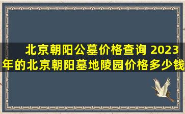 北京朝阳公墓价格查询 2023年的北京朝阳墓地陵园价格多少钱